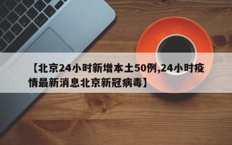 【北京24小时新增本土50例,24小时疫情最新消息北京新冠病毒】