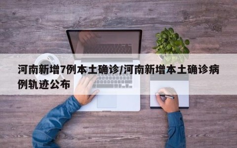 河南新增7例本土确诊/河南新增本土确诊病例轨迹公布