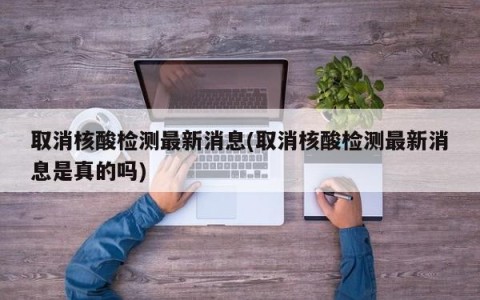 取消核酸检测最新消息(取消核酸检测最新消息是真的吗)
