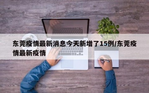 东莞疫情最新消息今天新增了15例/东莞疫情最新疫情