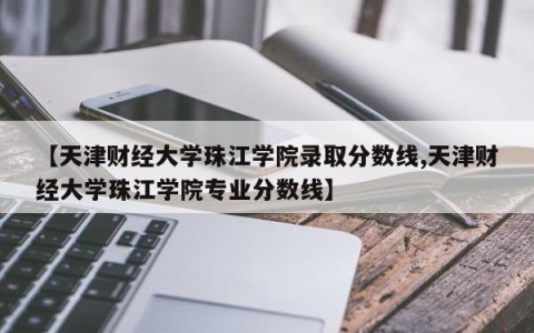 【天津财经大学珠江学院录取分数线,天津财经大学珠江学院专业分数线】