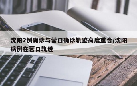 沈阳2例确诊与营口确诊轨迹高度重合/沈阳病例在营口轨迹