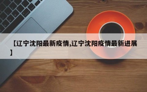 【辽宁沈阳最新疫情,辽宁沈阳疫情最新进展】