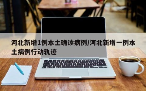 河北新增1例本土确诊病例/河北新增一例本土病例行动轨迹