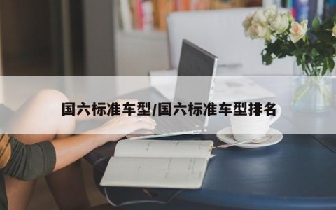 国六标准车型/国六标准车型排名