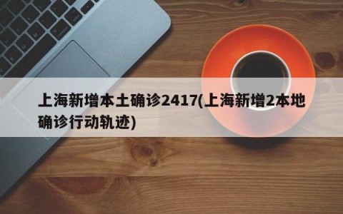 上海新增本土确诊2417(上海新增2本地确诊行动轨迹)