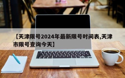 【天津限号2024年最新限号时间表,天津市限号查询今天】