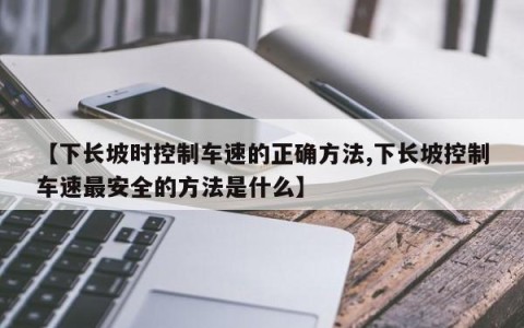 【下长坡时控制车速的正确方法,下长坡控制车速最安全的方法是什么】