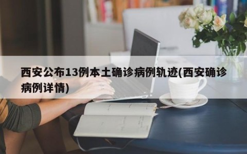 西安公布13例本土确诊病例轨迹(西安确诊病例详情)