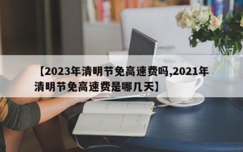 【2023年清明节免高速费吗,2021年清明节免高速费是哪几天】
