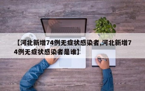 【河北新增74例无症状感染者,河北新增74例无症状感染者是谁】