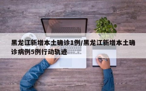 黑龙江新增本土确诊1例/黑龙江新增本土确诊病例5例行动轨迹