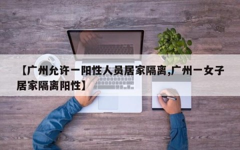 【广州允许一阳性人员居家隔离,广州一女子居家隔离阳性】