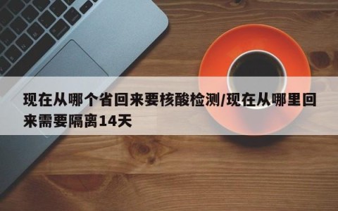 现在从哪个省回来要核酸检测/现在从哪里回来需要隔离14天