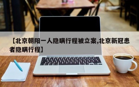 【北京朝阳一人隐瞒行程被立案,北京新冠患者隐瞒行程】