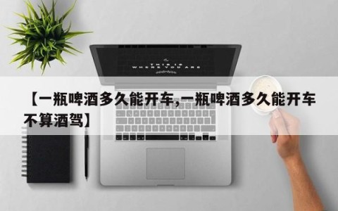 【一瓶啤酒多久能开车,一瓶啤酒多久能开车不算酒驾】