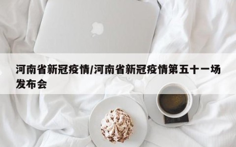 河南省新冠疫情/河南省新冠疫情第五十一场发布会