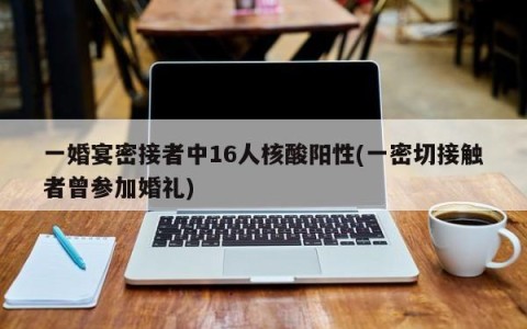 一婚宴密接者中16人核酸阳性(一密切接触者曾参加婚礼)