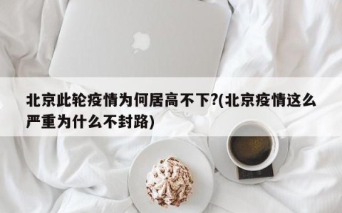 北京此轮疫情为何居高不下?(北京疫情这么严重为什么不封路)
