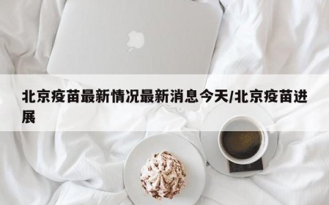 北京疫苗最新情况最新消息今天/北京疫苗进展