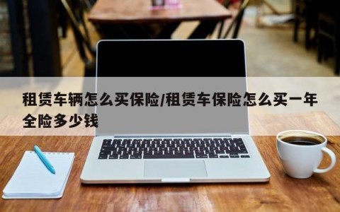 租赁车辆怎么买保险/租赁车保险怎么买一年全险多少钱