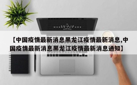 【中国疫情最新消息黑龙江疫情最新消息,中国疫情最新消息黑龙江疫情最新消息通知】
