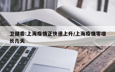 卫健委:上海疫情正快速上升/上海疫情零增长几天