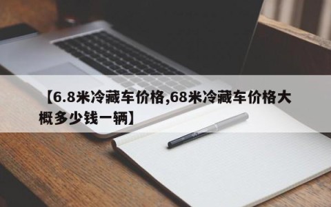 【6.8米冷藏车价格,68米冷藏车价格大概多少钱一辆】