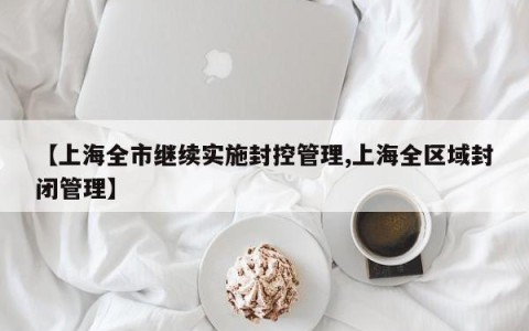 【上海全市继续实施封控管理,上海全区域封闭管理】