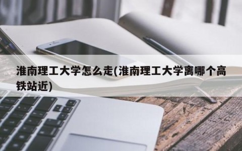 淮南理工大学怎么走(淮南理工大学离哪个高铁站近)