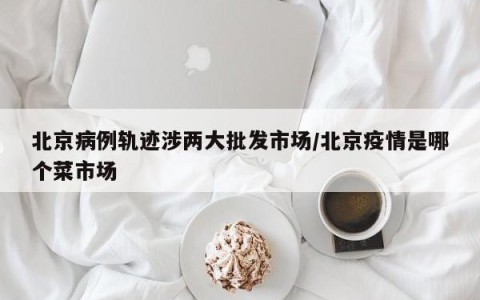 北京病例轨迹涉两大批发市场/北京疫情是哪个菜市场