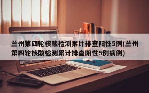 兰州第四轮核酸检测累计排查阳性5例(兰州第四轮核酸检测累计排查阳性5例病例)