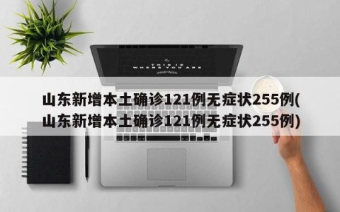 山东新增本土确诊121例无症状255例(山东新增本土确诊121例无症状255例)