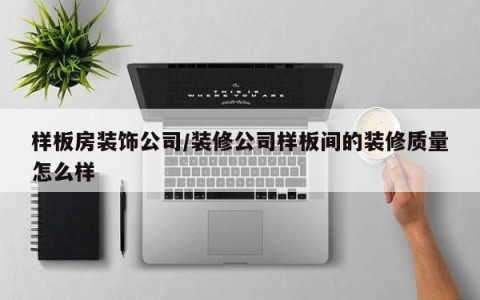 样板房装饰公司/装修公司样板间的装修质量怎么样