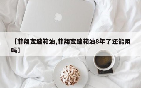 【菲翔变速箱油,菲翔变速箱油8年了还能用吗】